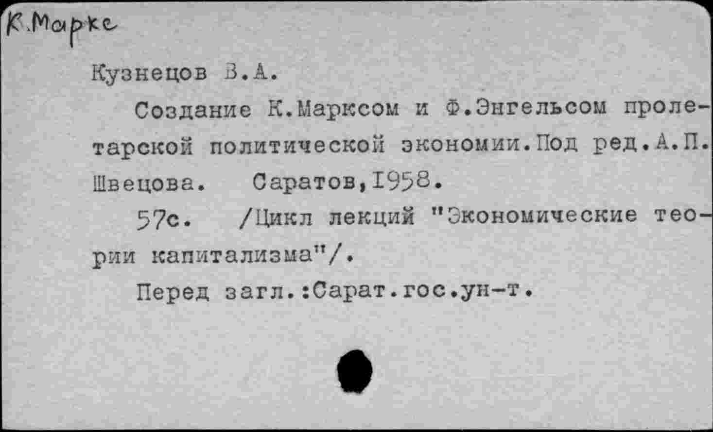 ﻿|С.Мо|>
Кс
Кузнецов В.А.
Создание К.Марксом и Ф.Энгельсом пролетарской политической экономии.Под ред.А.П. Швецова. Саратов,1958«
57с. /Цикл лекций ’’Экономические теории капитализма”/.
Перед загл.:Сарат.гос.ун-т.